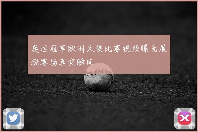 奥运冠军欧洲天使比赛视频曝光展现赛场真实瞬间