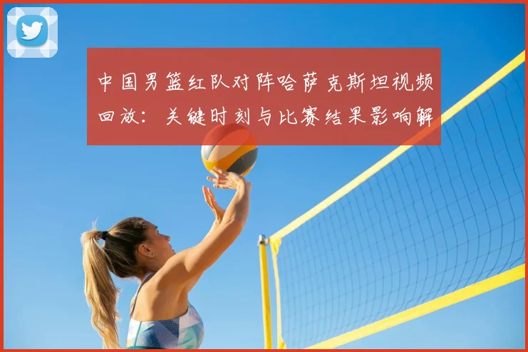 中国男篮红队对阵哈萨克斯坦视频回放:关键时刻与比赛结果影响解读