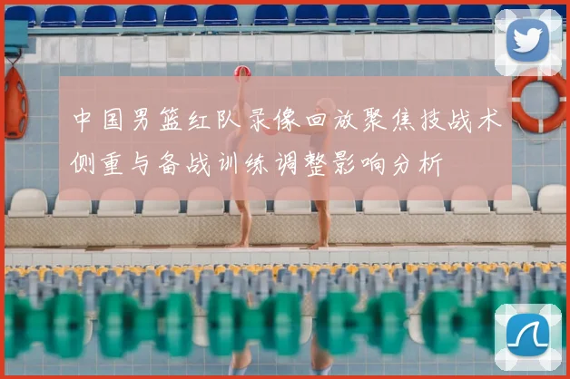 中国男篮红队录像回放聚焦技战术侧重与备战训练调整影响分析