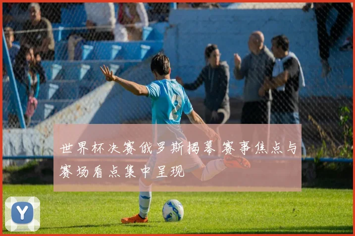 世界杯决赛俄罗斯揭幕 赛事焦点与赛场看点集中呈现