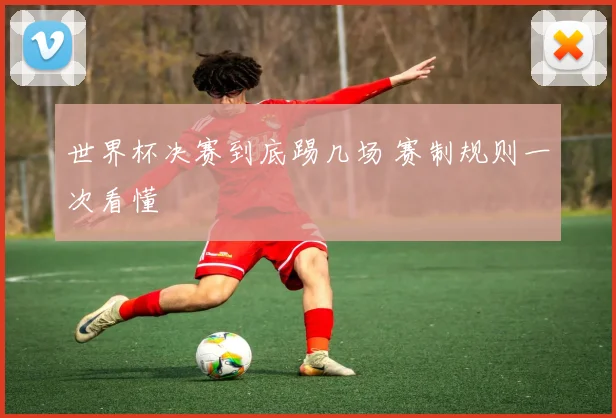 世界杯决赛到底踢几场 赛制规则一次看懂