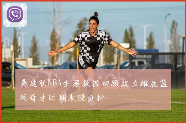 易建联NBA生涯数据回顾效力雄鹿篮网奇才时期表现分析