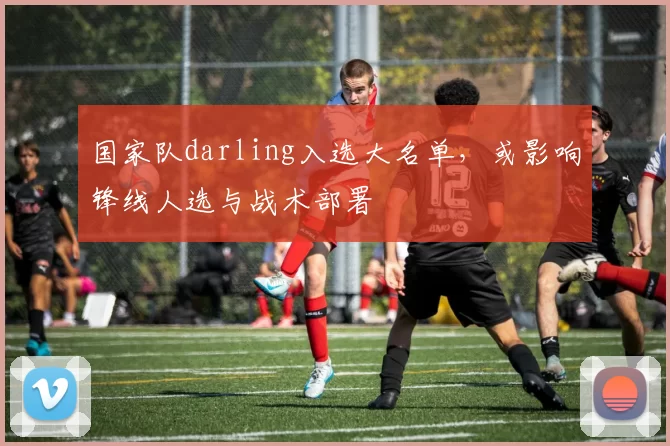 国家队darling入选大名单,或影响锋线人选与战术部署