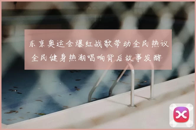 东京奥运会爆红战歌带动全民热议 全民健身热潮唱响背后故事发酵