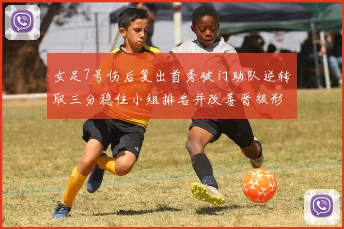 女足7号伤后复出首秀破门助队逆转取三分稳住小组排名并改善晋级形势