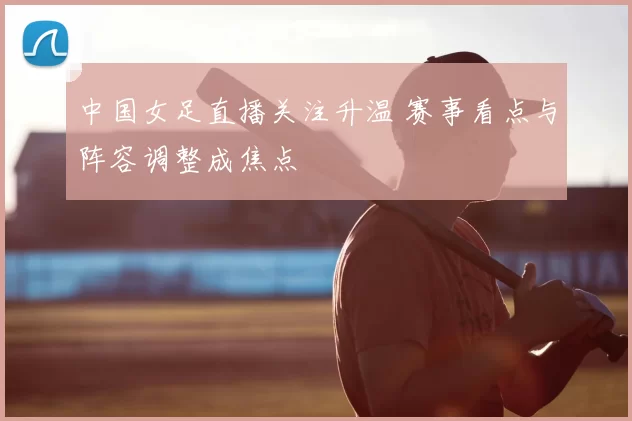中国女足直播关注升温 赛事看点与阵容调整成焦点