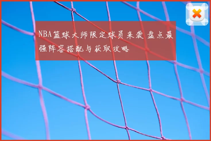 NBA篮球大师限定球员来袭 盘点最强阵容搭配与获取攻略