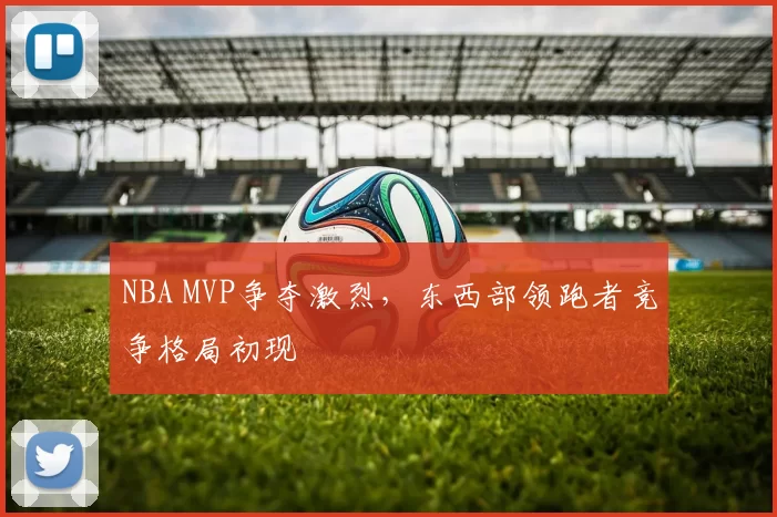 NBA MVP争夺激烈，东西部领跑者竞争格局初现