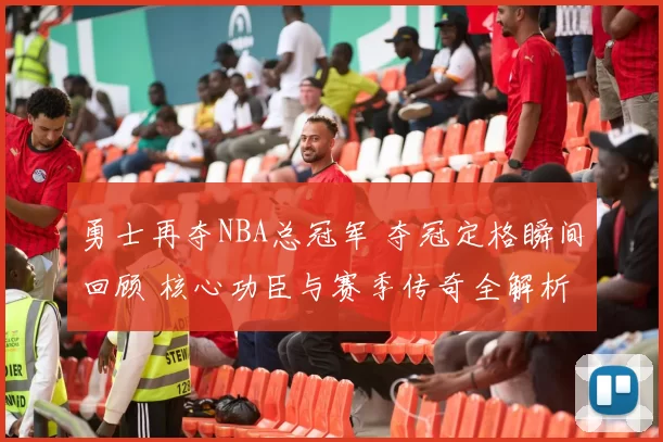 勇士再夺NBA总冠军 夺冠定格瞬间回顾 核心功臣与赛季传奇全解析