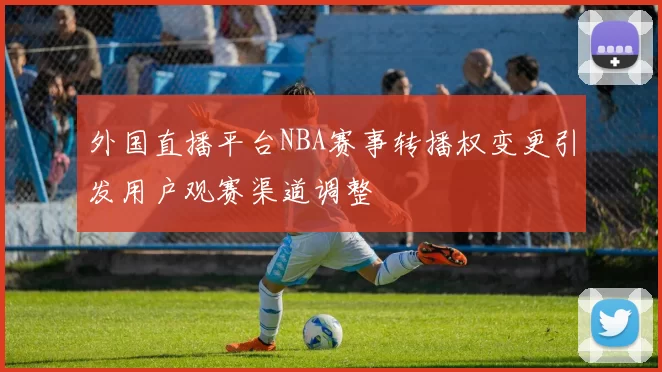 外国直播平台NBA赛事转播权变更引发用户观赛渠道调整
