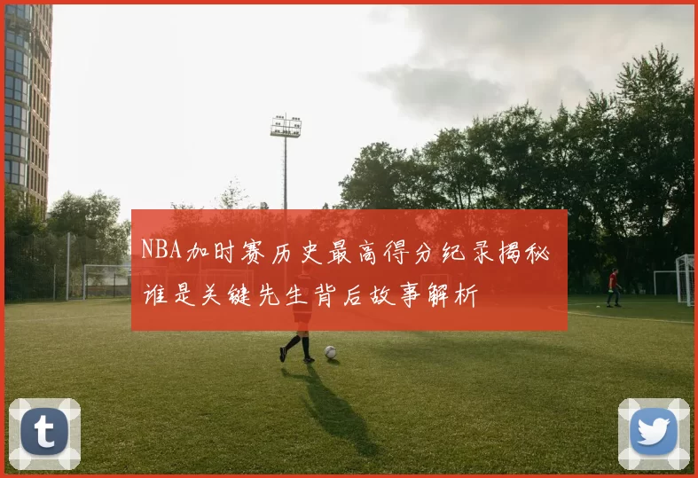 NBA加时赛历史最高得分纪录揭秘 谁是关键先生背后故事解析