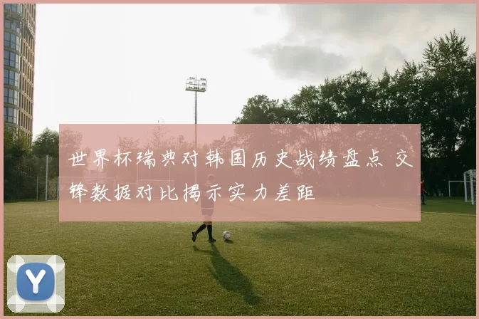 世界杯瑞典对韩国历史战绩盘点 交锋数据对比揭示实力差距