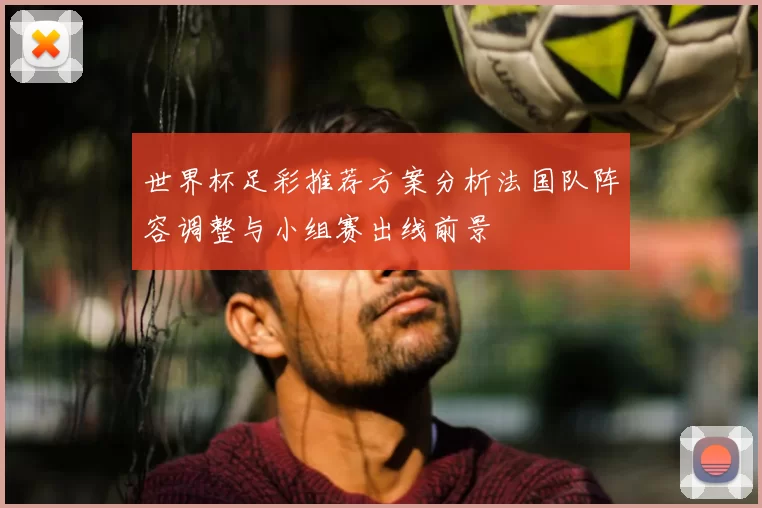 世界杯足彩推荐方案分析法国队阵容调整与小组赛出线前景