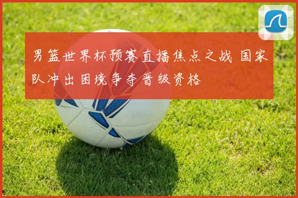 男篮世界杯预赛直播焦点之战 国家队冲出困境争夺晋级资格