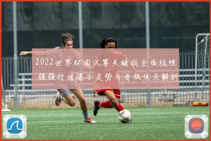 2022世界杯淘汰赛关键战全面梳理 强强对话爆冷走势与晋级焦点解析