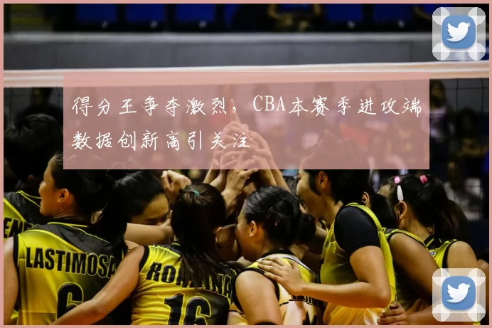 得分王争夺激烈，CBA本赛季进攻端数据创新高引关注