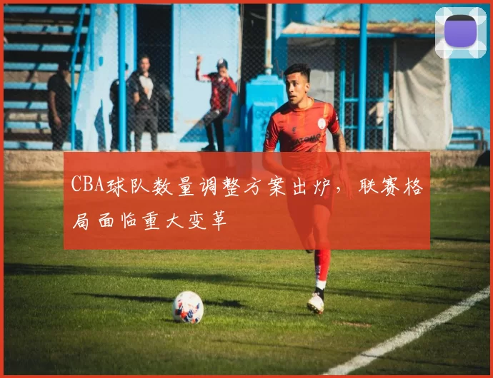 CBA球队数量调整方案出炉，联赛格局面临重大变革