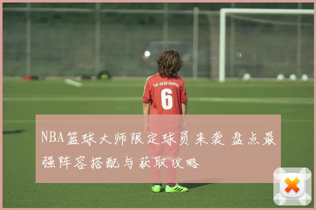 NBA篮球大师限定球员来袭 盘点最强阵容搭配与获取攻略