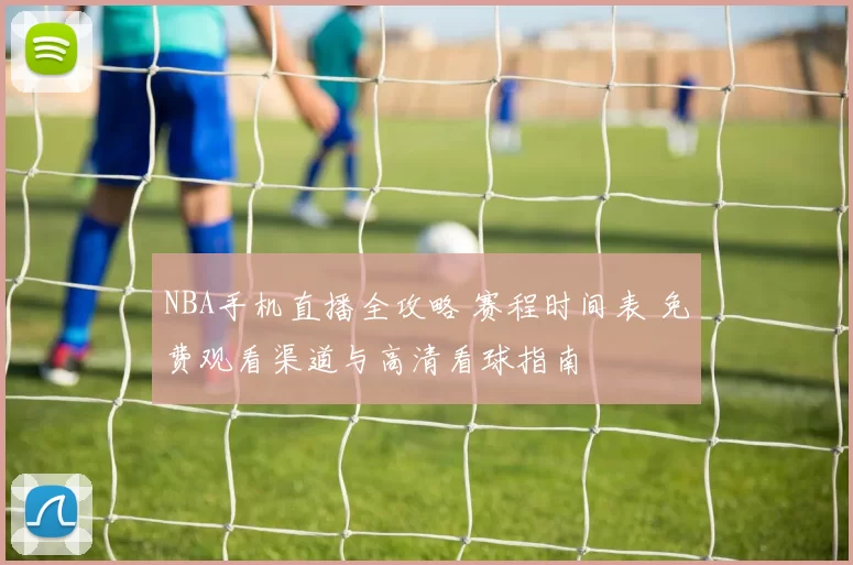 NBA手机直播全攻略 赛程时间表 免费观看渠道与高清看球指南