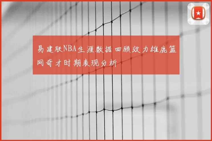 易建联NBA生涯数据回顾效力雄鹿篮网奇才时期表现分析