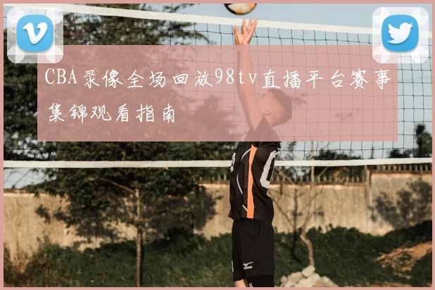 CBA录像全场回放98tv直播平台赛事集锦观看指南