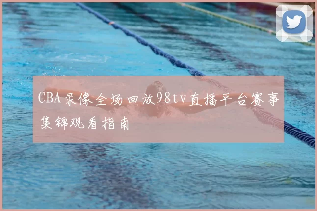 CBA录像全场回放98tv直播平台赛事集锦观看指南