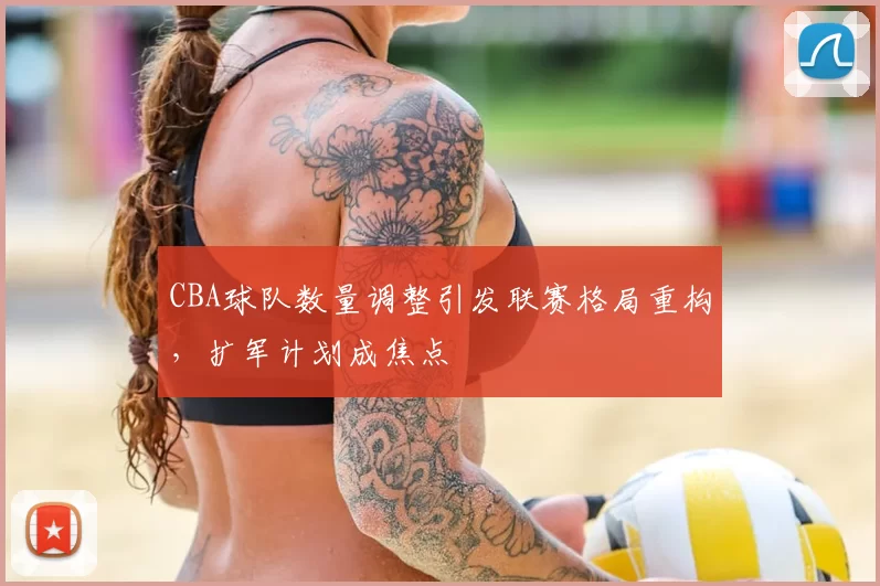 CBA球队数量调整引发联赛格局重构，扩军计划成焦点