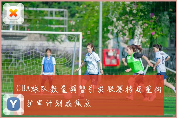 CBA球队数量调整引发联赛格局重构，扩军计划成焦点