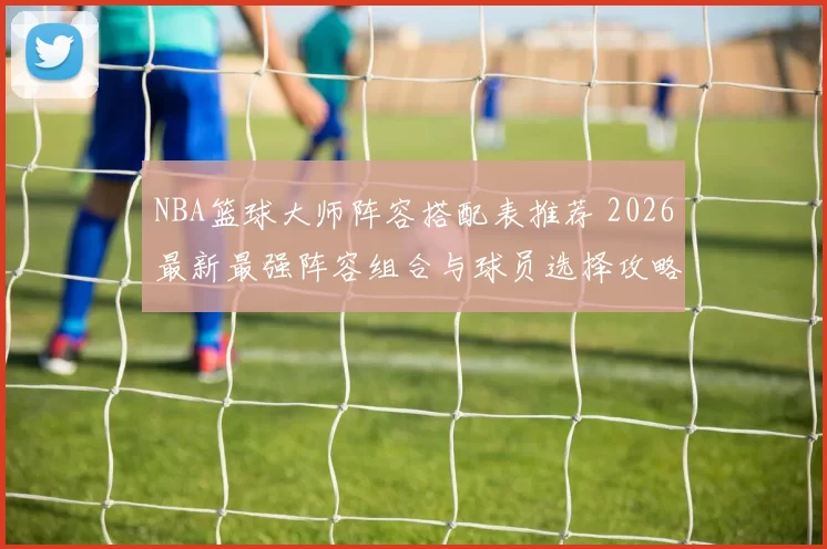 NBA篮球大师阵容搭配表推荐 2026最新最强阵容组合与球员选择攻略