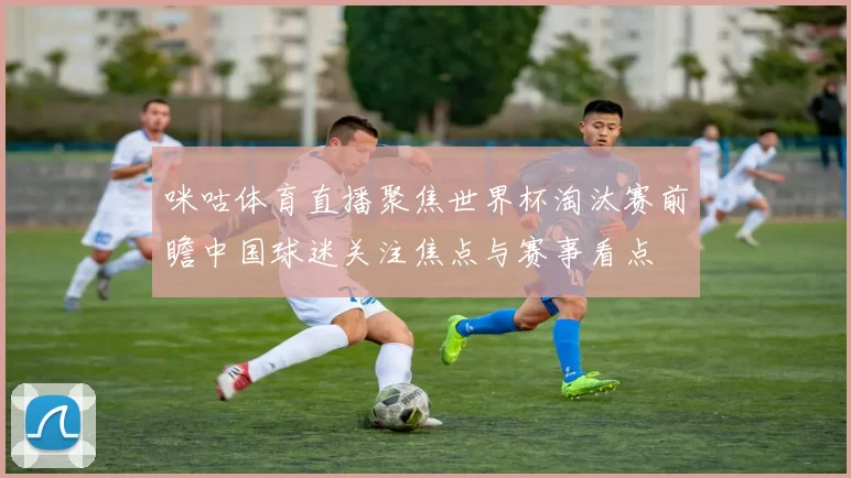 咪咕体育直播聚焦世界杯淘汰赛前瞻中国球迷关注焦点与赛事看点