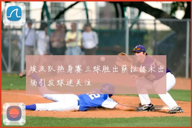 埃及队热身赛三球胜出萨拉赫未出场引发球迷关注