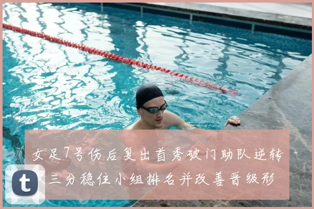 女足7号伤后复出首秀破门助队逆转取三分稳住小组排名并改善晋级形势