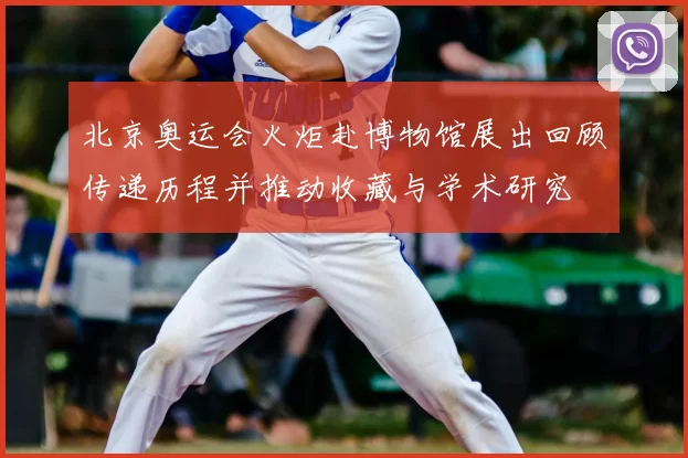 北京奥运会火炬赴博物馆展出回顾传递历程并推动收藏与学术研究