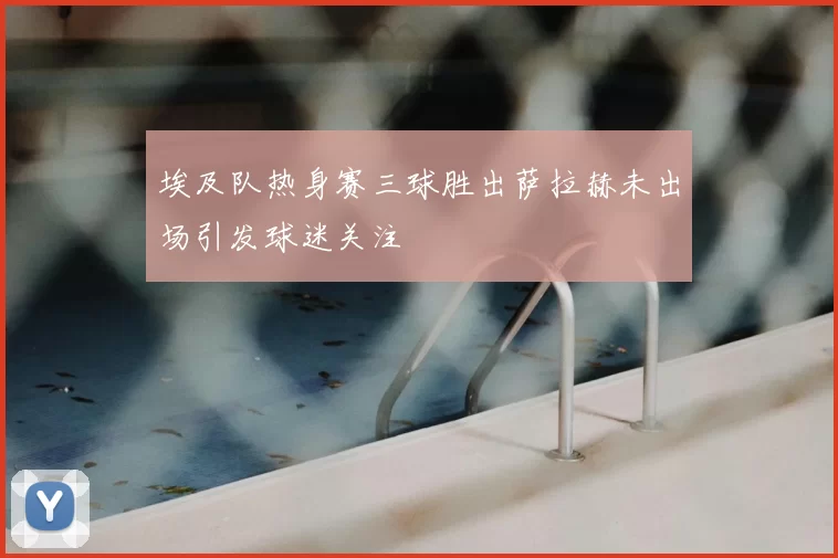 埃及队热身赛三球胜出萨拉赫未出场引发球迷关注