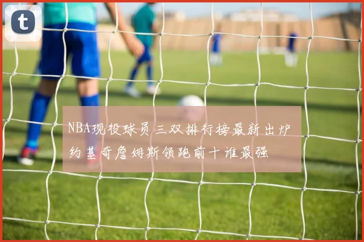 NBA现役球员三双排行榜最新出炉 约基奇詹姆斯领跑前十谁最强