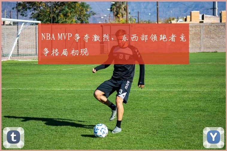 NBA MVP争夺激烈，东西部领跑者竞争格局初现