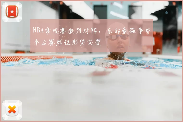 NBA常规赛激烈对阵，东部豪强争夺季后赛席位形势突变