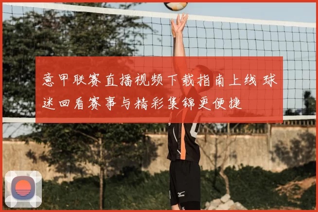 意甲联赛直播视频下载指南上线 球迷回看赛事与精彩集锦更便捷