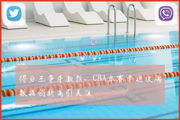 得分王争夺激烈，CBA本赛季进攻端数据创新高引关注