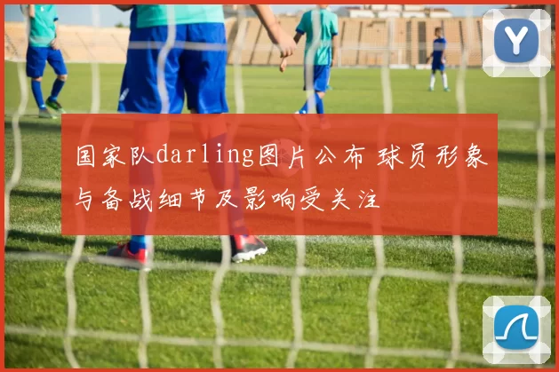 国家队darling图片公布 球员形象与备战细节及影响受关注