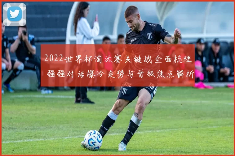 2022世界杯淘汰赛关键战全面梳理 强强对话爆冷走势与晋级焦点解析